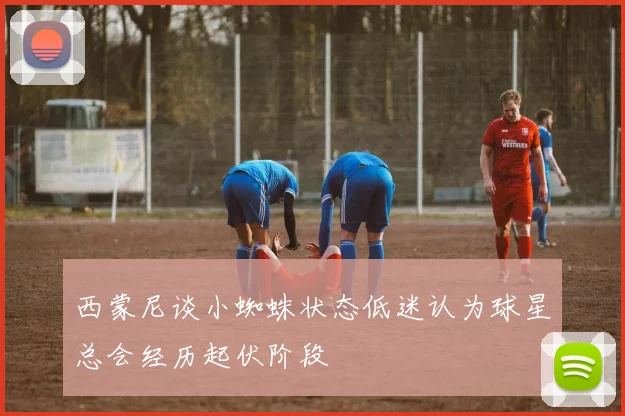 西蒙尼谈小蜘蛛状态低迷认为球星总会经历起伏阶段